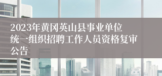 2023年黄冈英山县事业单位统一组织招聘工作人员资格复审公告