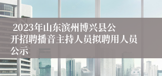  2023年山东滨州博兴县公开招聘播音主持人员拟聘用人员公示