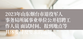 2023年山东烟台市退役军人事务局所属事业单位公开招聘工作人员 面试时间、报到地点等具体安排及要求的通知