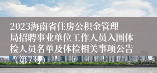 2023海南省住房公积金管理局招聘事业单位工作人员入围体检人员名单及体检相关事项公告（第7号）