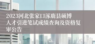 2023河北张家口涿鹿县硕博人才引进笔试成绩查询及资格复审公告