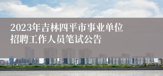 2023年吉林四平市事业单位招聘工作人员笔试公告