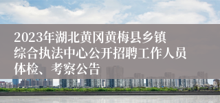 2023年湖北黄冈黄梅县乡镇综合执法中心公开招聘工作人员体检、考察公告 