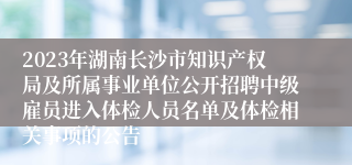 2023年湖南长沙市知识产权局及所属事业单位公开招聘中级雇员进入体检人员名单及体检相关事项的公告