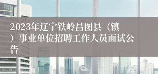 2023年辽宁铁岭昌图县（镇）事业单位招聘工作人员面试公告