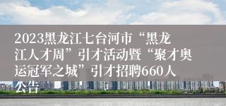 2023黑龙江七台河市“黑龙江人才周”引才活动暨“聚才奥运冠军之城”引才招聘660人公告