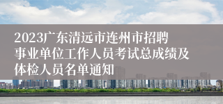 2023广东清远市连州市招聘事业单位工作人员考试总成绩及体检人员名单通知