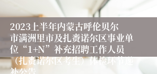 2023上半年内蒙古呼伦贝尔市满洲里市及扎赉诺尔区事业单位“1+N”补充招聘工作人员（扎赉诺尔区考生）体检环节递补公告