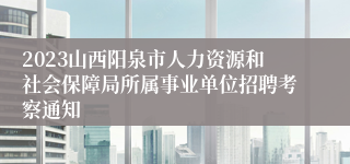 2023山西阳泉市人力资源和社会保障局所属事业单位招聘考察通知