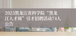 2023黑龙江省科学院“黑龙江人才周”引才招聘活动74人公告