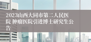 2023山西大同市第二人民医院 肿瘤医院引进博士研究生公告