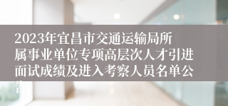 2023年宜昌市交通运输局所属事业单位专项高层次人才引进面试成绩及进入考察人员名单公告