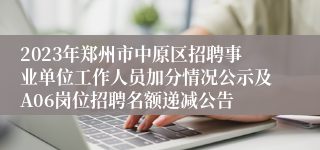 2023年郑州市中原区招聘事业单位工作人员加分情况公示及A06岗位招聘名额递减公告