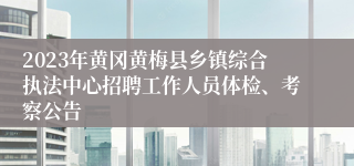 2023年黄冈黄梅县乡镇综合执法中心招聘工作人员体检、考察公告