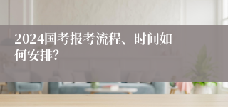 2024国考报考流程、时间如何安排？