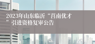 2023年山东临沂“莒南优才”引进资格复审公告