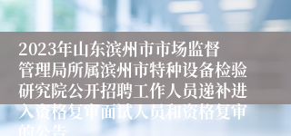 2023年山东滨州市市场监督管理局所属滨州市特种设备检验研究院公开招聘工作人员递补进入资格复审面试人员和资格复审的公告