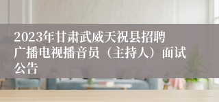 2023年甘肃武威天祝县招聘广播电视播音员（主持人）面试公告