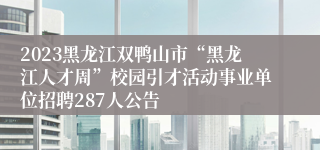 2023黑龙江双鸭山市“黑龙江人才周”校园引才活动事业单位招聘287人公告