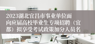 2023湖北宜昌市事业单位面向应届高校毕业生专项招聘（宜都）拟享受考试政策加分人员名单公示