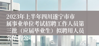 2023年上半年四川遂宁市市属事业单位考试招聘工作人员第三批（应届毕业生）拟聘用人员名单的公示