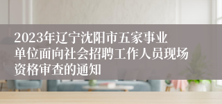 2023年辽宁沈阳市五家事业单位面向社会招聘工作人员现场资格审查的通知