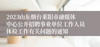 2023山东烟台莱阳市融媒体中心公开招聘事业单位工作人员体检工作有关问题的通知 