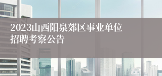 2023山西阳泉郊区事业单位招聘考察公告