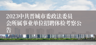 2023中共晋城市委政法委员会所属事业单位招聘体检考察公告