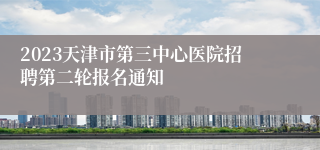 2023天津市第三中心医院招聘第二轮报名通知