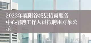 2023年襄阳谷城县招商服务中心招聘工作人员拟聘用对象公示