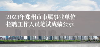 2023年郑州市市属事业单位招聘工作人员笔试成绩公示