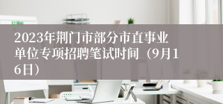 2023年荆门市部分市直事业单位专项招聘笔试时间（9月16日）