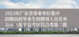 2023年广东省事业单位集中招聘高校毕业生拟聘用人员名单公示（连平县考区综合类第二批） 