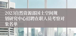 2023自然资源部国土空间规划研究中心招聘在职人员考察对象名单