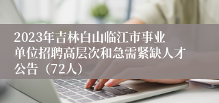 2023年吉林白山临江市事业单位招聘高层次和急需紧缺人才公告（72人）