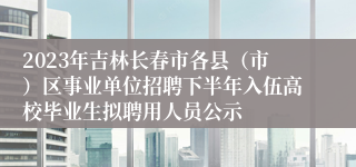 2023年吉林长春市各县（市）区事业单位招聘下半年入伍高校毕业生拟聘用人员公示