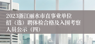 2023浙江丽水市直事业单位招（选）聘体检合格及入围考察人员公示（四）