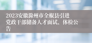 2023安徽滁州市全椒县引进党政干部储备人才面试、体检公告