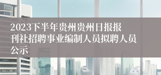 2023下半年贵州贵州日报报刊社招聘事业编制人员拟聘人员公示