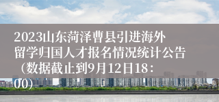 2023山东菏泽曹县引进海外留学归国人才报名情况统计公告（数据截止到9月12日18：00）