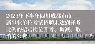 2023年下半年四川成都市市属事业单位考试招聘未达到开考比例的招聘岗位开考、调减、取消的公告