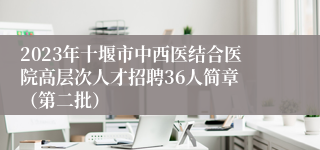 2023年十堰市中西医结合医院高层次人才招聘36人简章 （第二批）