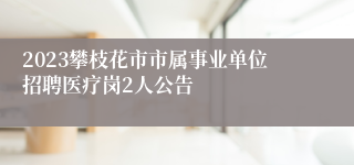 2023攀枝花市市属事业单位招聘医疗岗2人公告