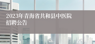 2023年青海省共和县中医院招聘公告