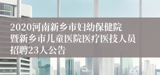 2020河南新乡市妇幼保健院暨新乡市儿童医院医疗医技人员招聘23人公告