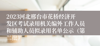 2023河北邢台市花桥经济开发区考试录用机关编外工作人员和辅助人员拟录用名单公示（第二批）