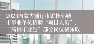 2023内蒙古通辽市霍林郭勒市事业单位招聘“项目人员”、“高校毕业生”部分岗位核减取消及调整公告 