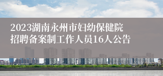 2023湖南永州市妇幼保健院招聘备案制工作人员16人公告