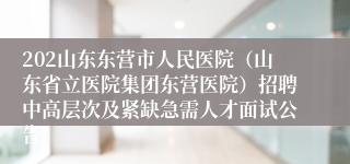 202山东东营市人民医院（山东省立医院集团东营医院）招聘中高层次及紧缺急需人才面试公告